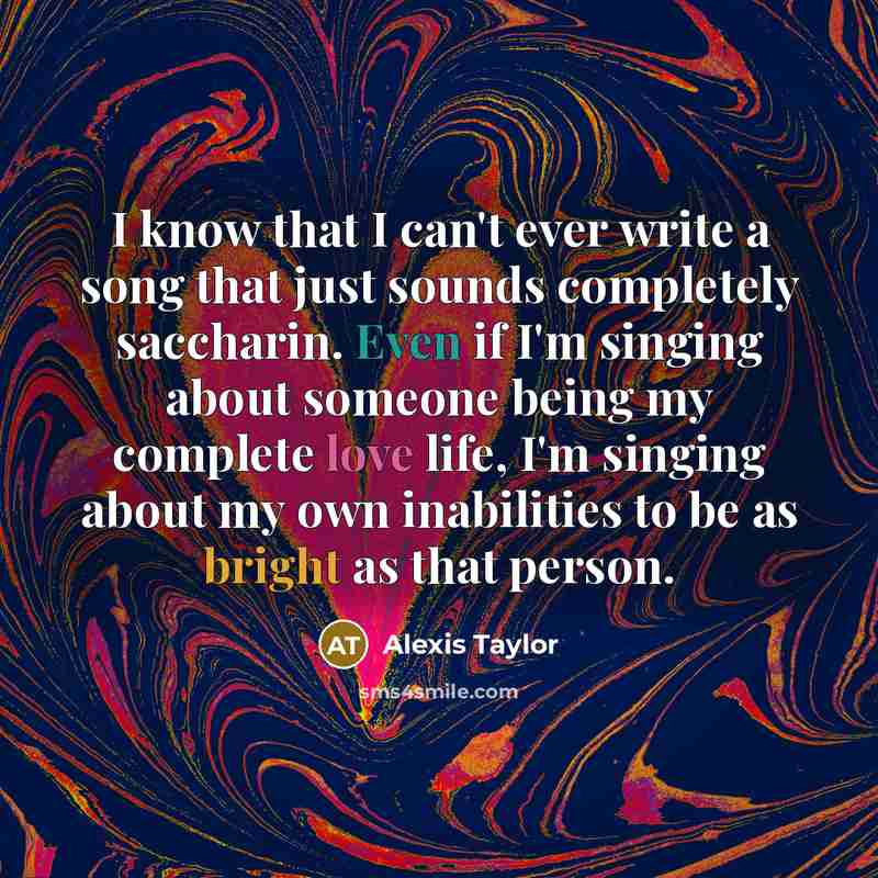 “I know that I can't ever write a song that just sounds completely saccharin. Even if I'm singing about someone being my complete love life, I'm singing about my own inabilities to be as bright as that person.” quote by Alexis Taylor