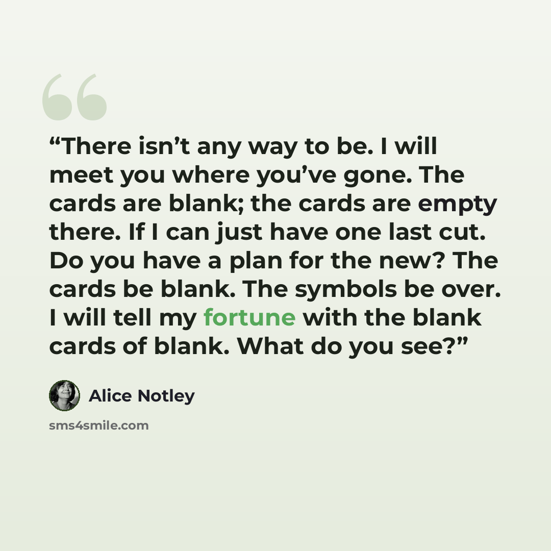 “There isn’t any way to be. I will meet you where you’ve gone. The cards are blank; the cards are empty there. If I can just have one last cut. Do you have a plan for the new? The cards be blank. The symbols be over. I will tell my fortune with the blank cards of blank. What do you see?” quote by Alice Notley