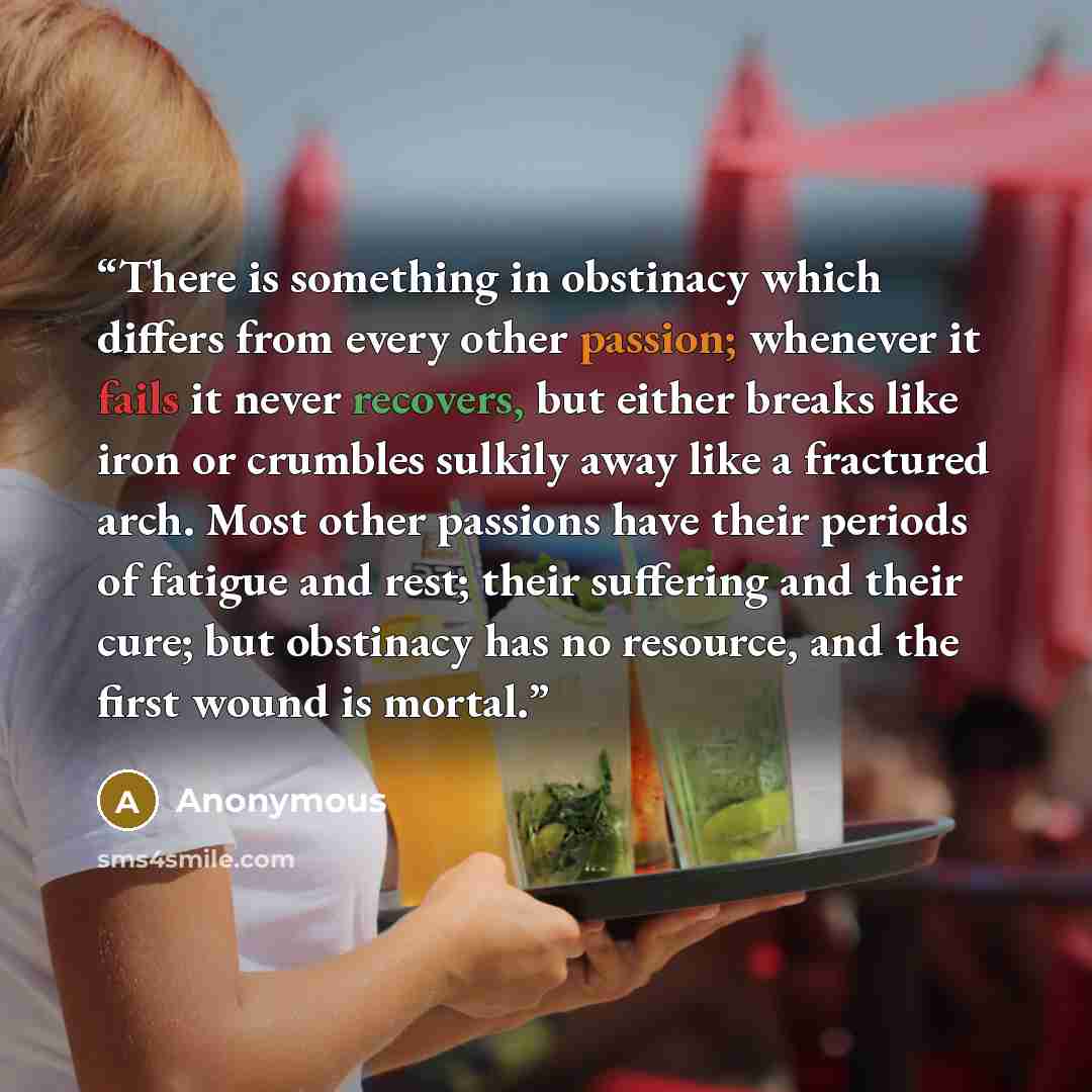 “There is something in obstinacy which differs from every other passion; whenever it fails it never recovers, but either breaks like iron or crumbles sulkily away like a fractured arch. Most other passions have their periods of fatigue and rest; their suffering and their cure; but obstinacy has no…” quote by Anonymous