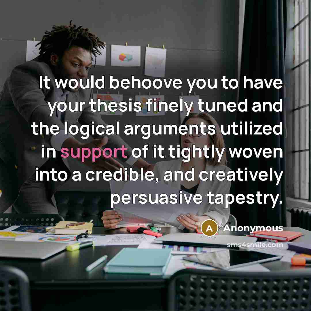 “It would behoove you to have your thesis finely tuned and the logical arguments utilized in support of it tightly woven into a credible, and creatively persuasive tapestry.” quote by Anonymous