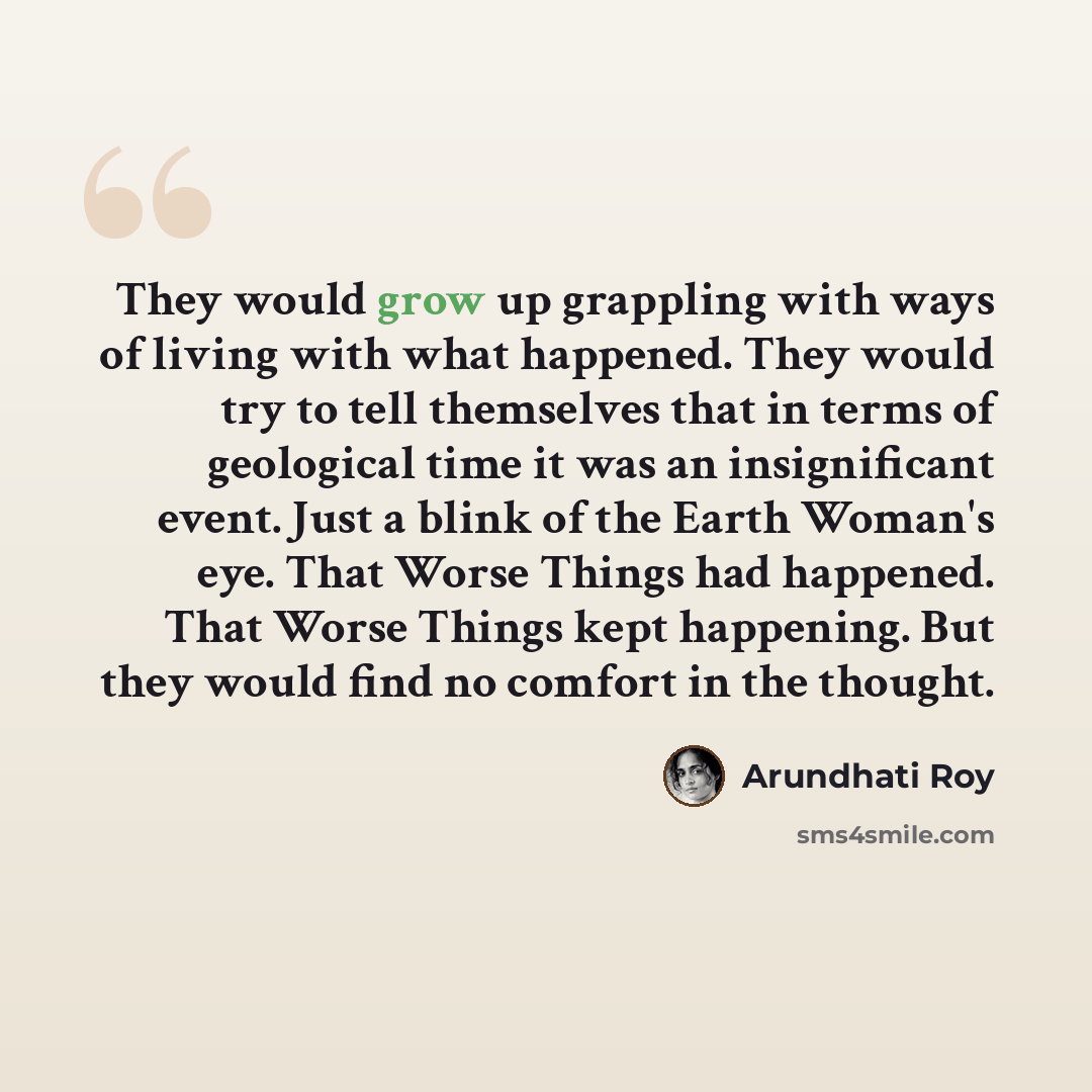 “They would grow up grappling with ways of living with what happened. They would try to tell themselves that in terms of geological time it was an insignificant event. Just a blink of the Earth Woman's eye. That Worse Things had happened. That Worse Things kept happening. But they would find no…” quote by Arundhati Roy