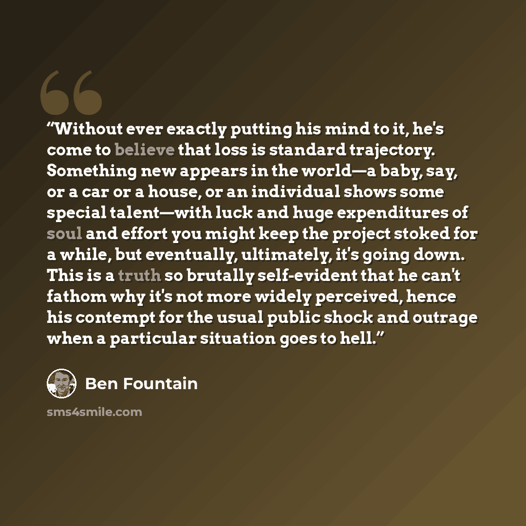 “Without ever exactly putting his mind to it, he's come to believe that loss is standard trajectory. Something new appears in the world—a baby, say, or a car or a house, or an individual shows some special talent—with luck and huge expenditures of soul and effort you might keep the project stoked…” quote by Ben Fountain