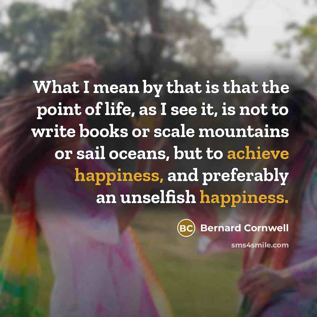 “What I mean by that is that the point of life, as I see it, is not to write books or scale mountains or sail oceans, but to achieve happiness, and preferably an unselfish happiness.” quote by Bernard Cornwell