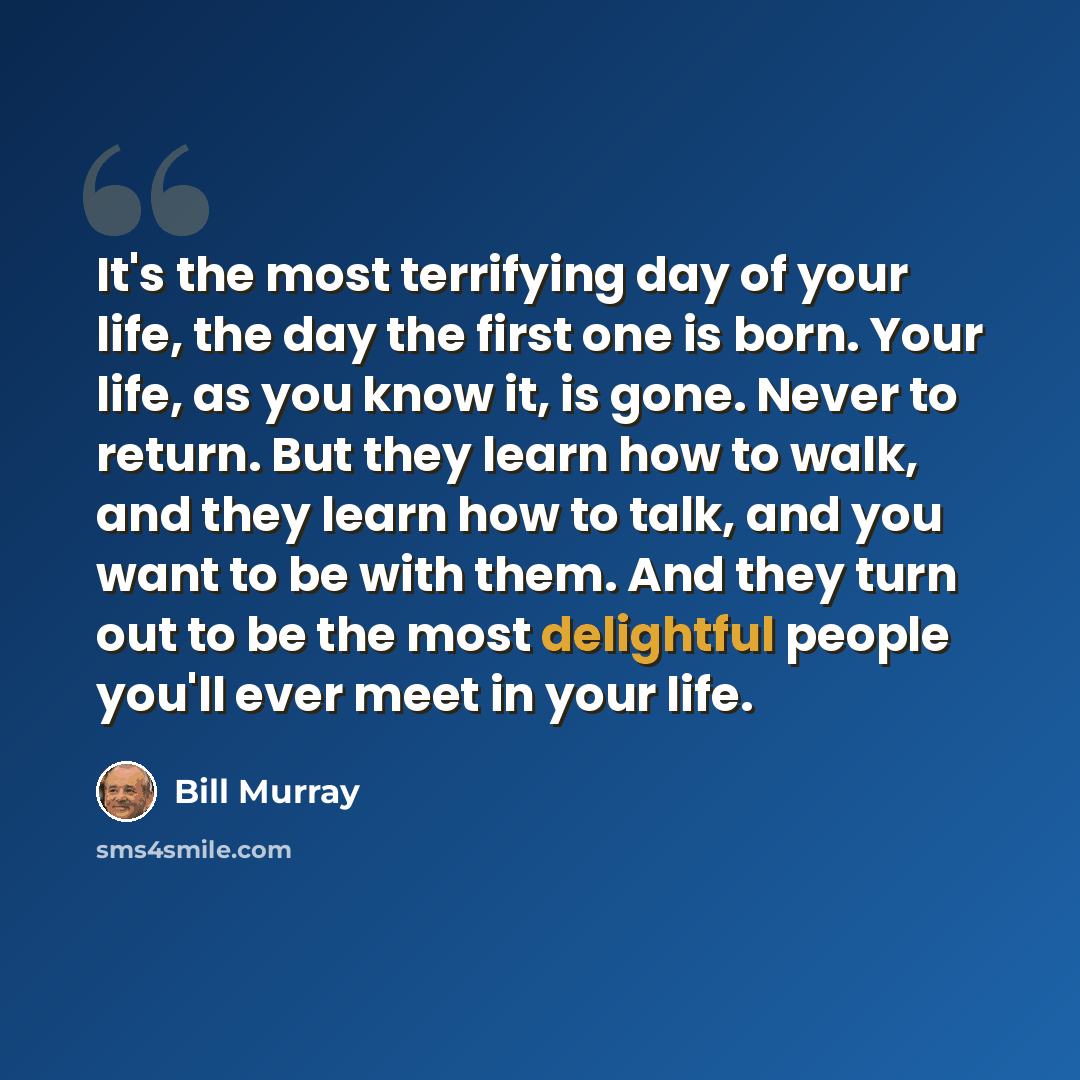 “It's the most terrifying day of your life, the day the first one is born. Your life, as you know it, is gone. Never to return. But they learn how to walk, and they learn how to talk, and you want to be with them. And they turn out to be the most delightful people you'll ever meet in your life.” quote by Bill Murray