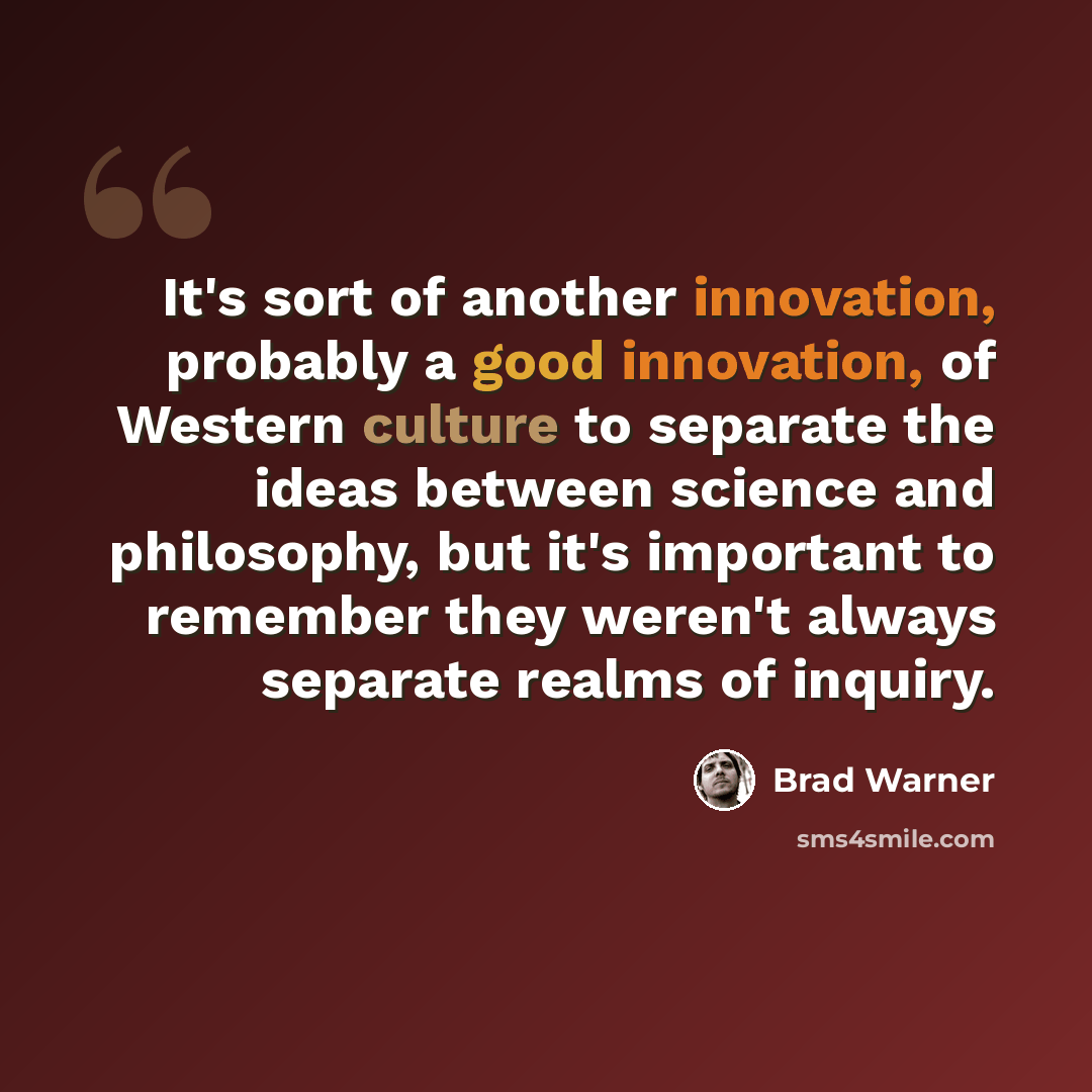 “It's sort of another innovation, probably a good innovation, of Western culture to separate the ideas between science and philosophy, but it's important to remember they weren't always separate realms of inquiry.” quote by Brad Warner