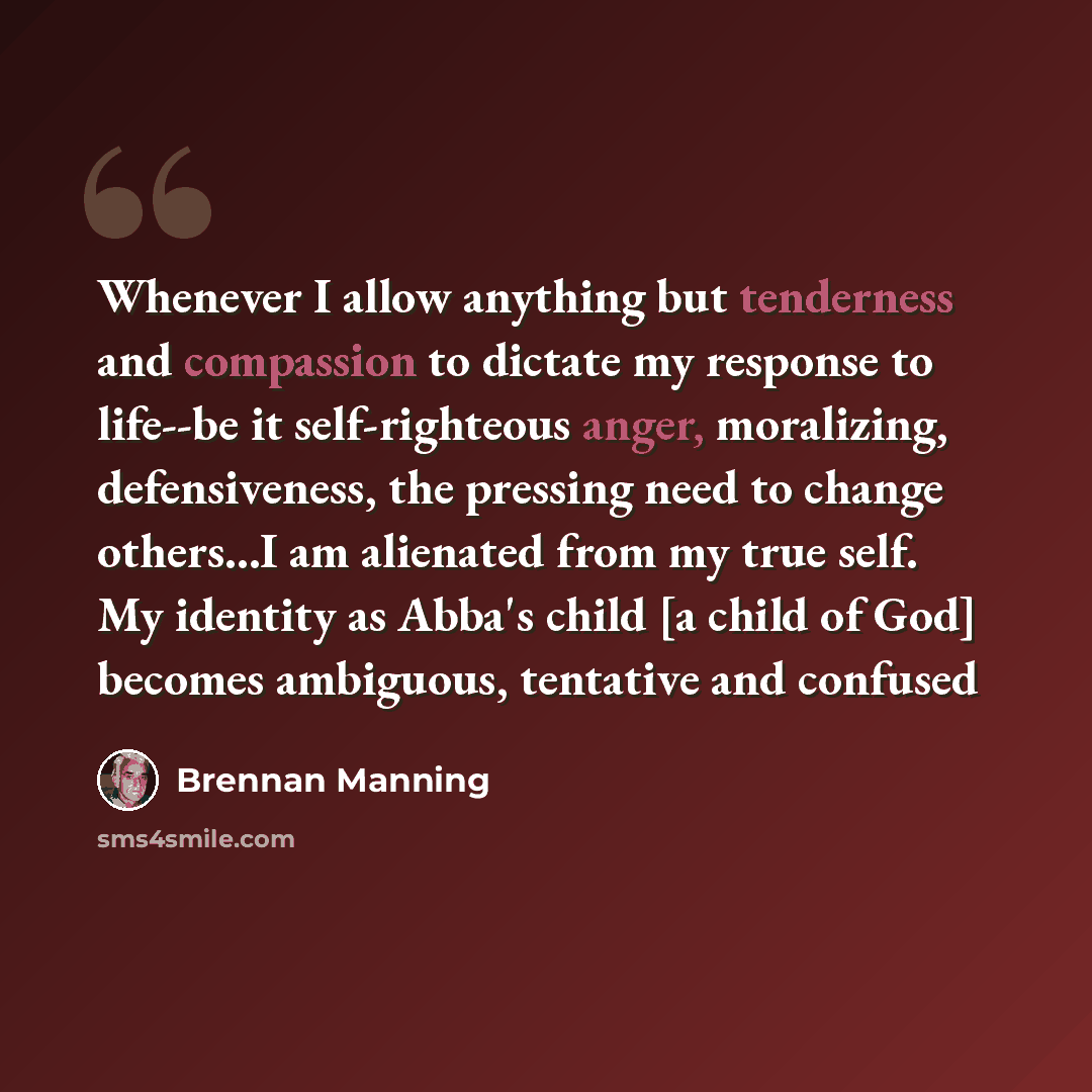 “Whenever I allow anything but tenderness and compassion to dictate my response to life--be it self-righteous anger, moralizing, defensiveness, the pressing need to change others...I am alienated from my true self. My identity as Abba's child [a child of God] becomes ambiguous, tentative and confused” quote by Brennan Manning
