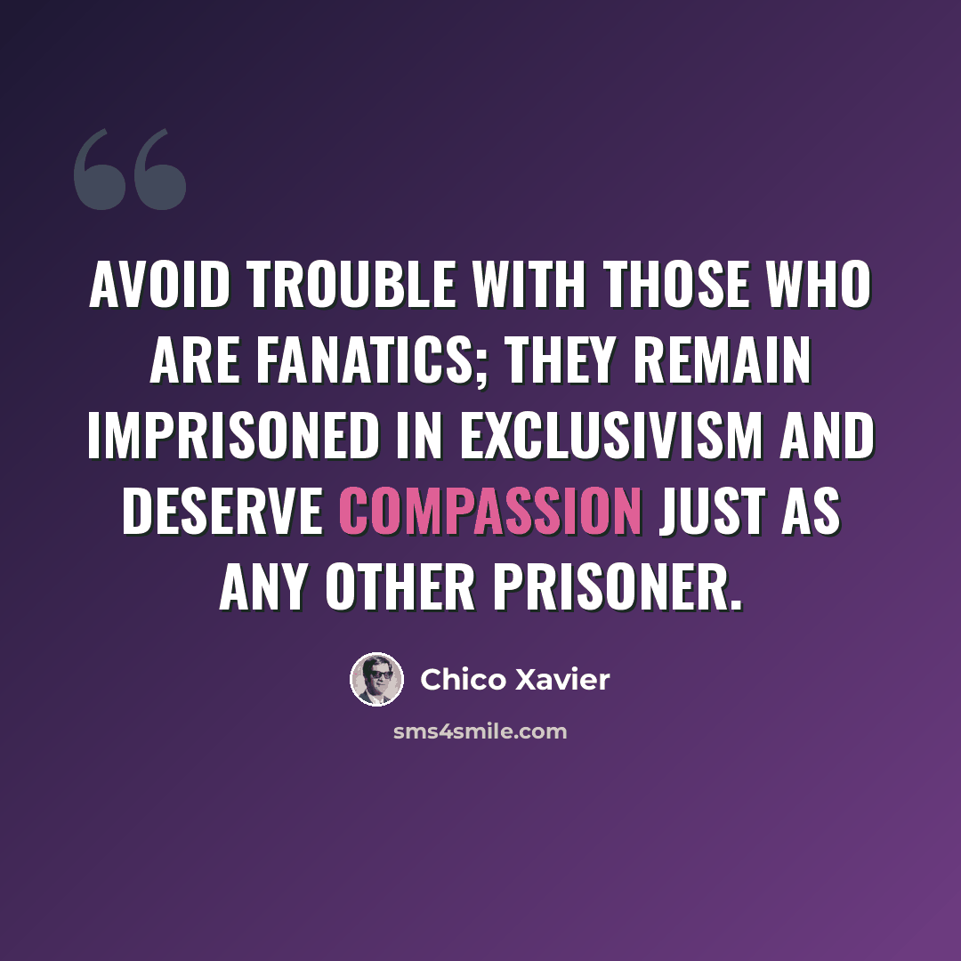 “Avoid trouble with those who are fanatics; they remain imprisoned in exclusivism and deserve compassion just as any other prisoner.” quote by Chico Xavier