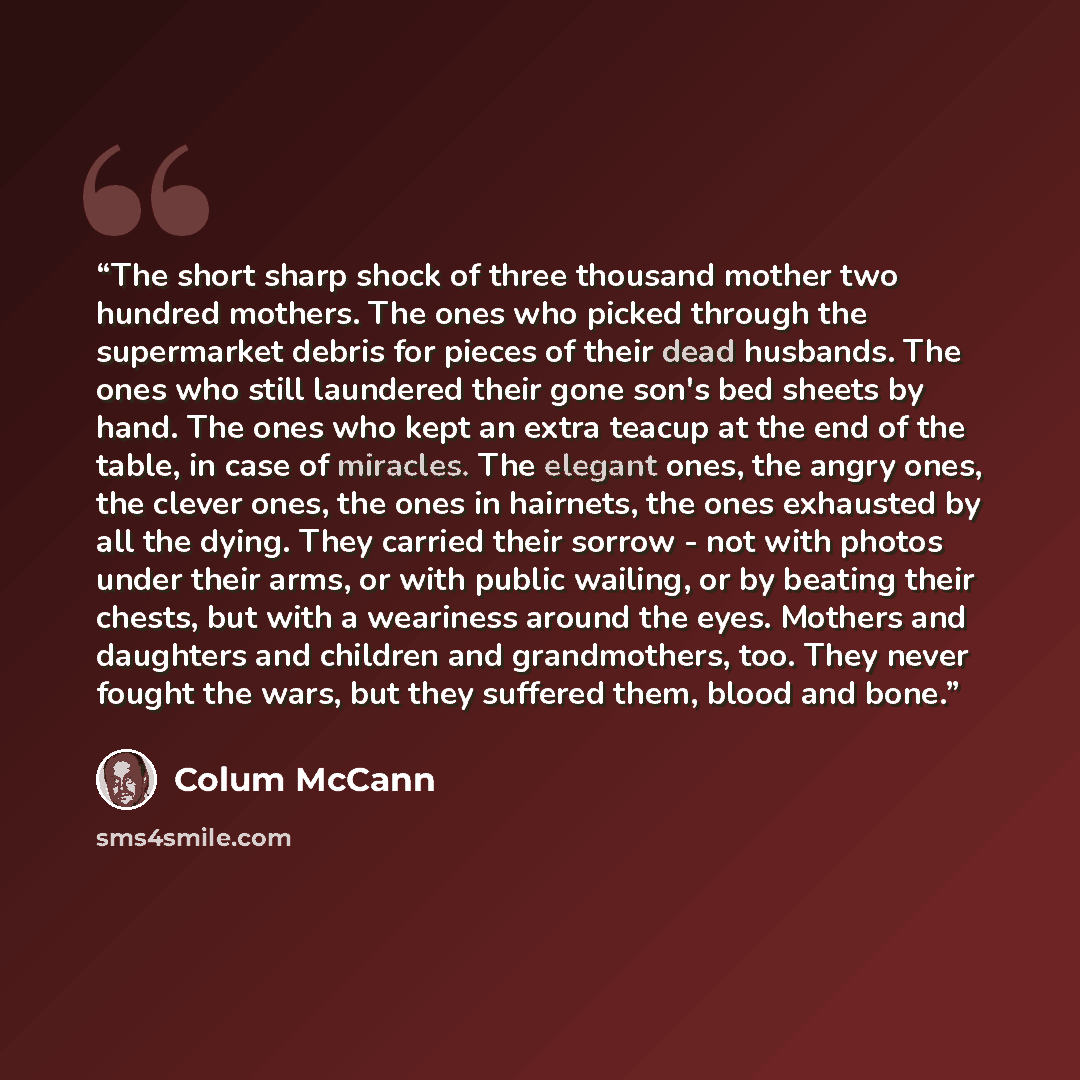 “The short sharp shock of three thousand mother two hundred mothers. The ones who picked through the supermarket debris for pieces of their dead husbands. The ones who still laundered their gone son's bed sheets by hand. The ones who kept an extra teacup at the end of the table, in case of…” quote by Colum McCann