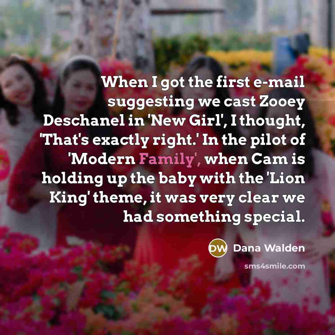 “When I got the first e-mail suggesting we cast Zooey Deschanel in 'New Girl', I thought, 'That's exactly right.' In the pilot of 'Modern Family', when Cam is holding up the baby with the 'Lion King' theme, it was very clear we had something special.” quote by Dana Walden