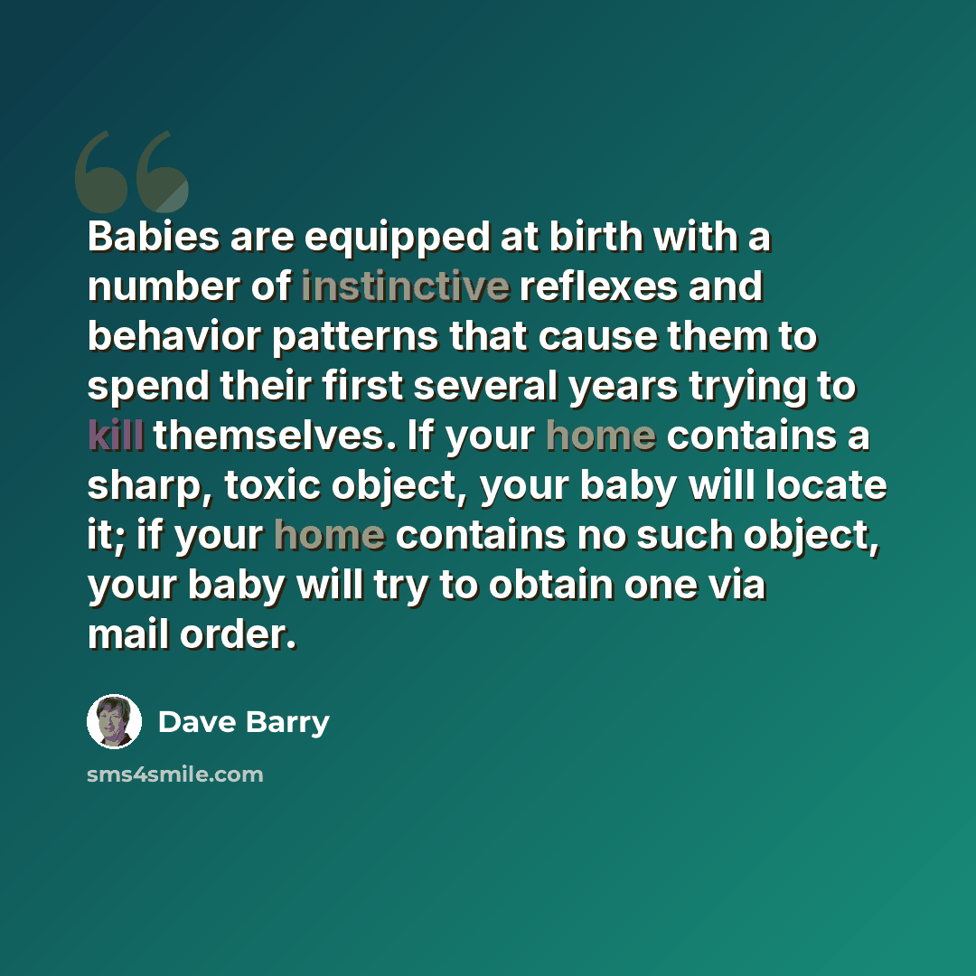 “Babies are equipped at birth with a number of instinctive reflexes and behavior patterns that cause them to spend their first several years trying to kill themselves. If your home contains a sharp, toxic object, your baby will locate it; if your home contains no such object, your baby will try to…” quote by Dave Barry