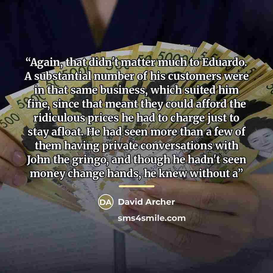 “Again, that didn't matter much to Eduardo. A substantial number of his customers were in that same business, which suited him fine, since that meant they could afford the ridiculous prices he had to charge just to stay afloat. He had seen more than a few of them having private conversations with…” quote by David Archer