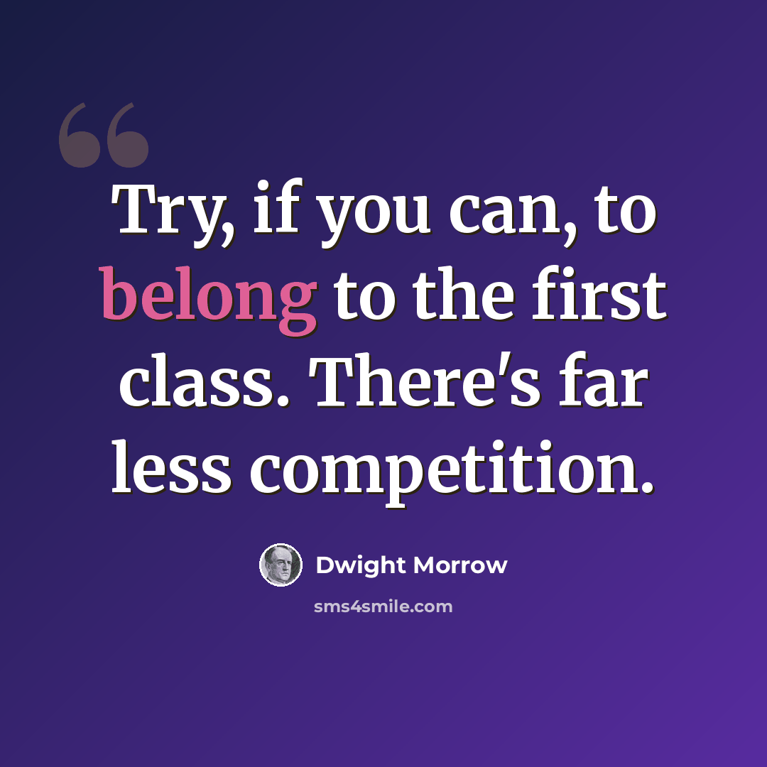 “Try, if you can, to belong to the first class. There's far less competition.” quote by Dwight Morrow