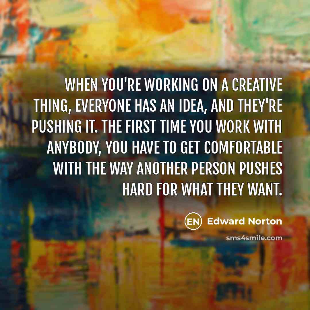 “When you're working on a creative thing, everyone has an idea, and they're pushing it. The first time you work with anybody, you have to get comfortable with the way another person pushes hard for what they want.” quote by Edward Norton