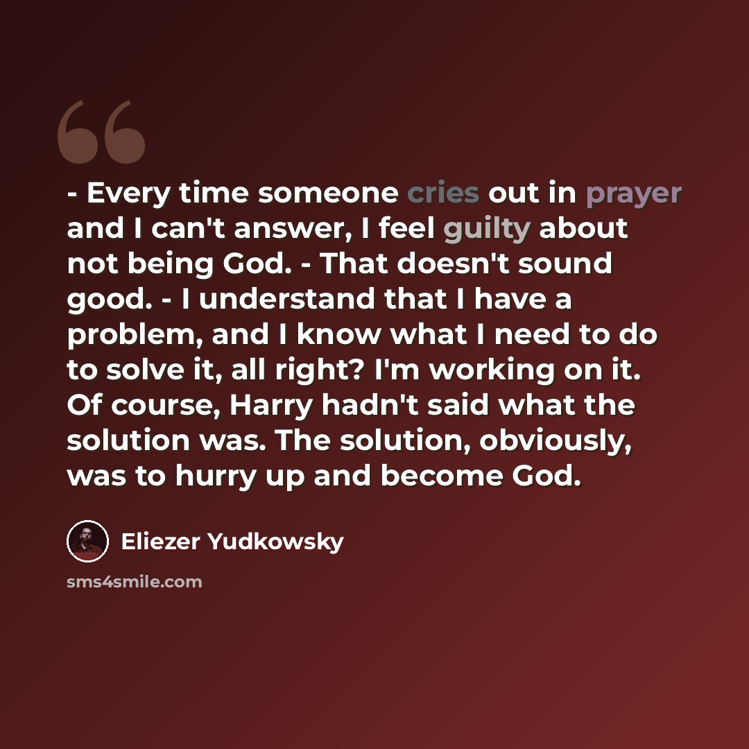 “- Every time someone cries out in prayer and I can't answer, I feel guilty about not being God. - That doesn't sound good. - I understand that I have a problem, and I know what I need to do to solve it, all right? I'm working on it. Of course, Harry hadn't said what the solution was. The solution…” quote by Eliezer Yudkowsky