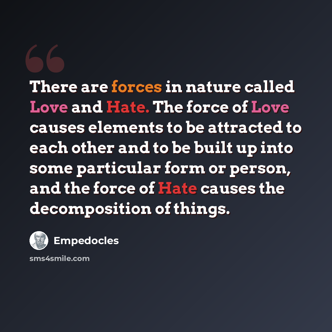 “There are forces in nature called Love and Hate. The force of Love causes elements to be attracted to each other and to be built up into some particular form or person, and the force of Hate causes the decomposition of things.” quote by Empedocles