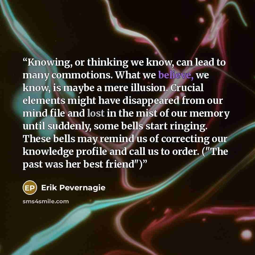 “Knowing, or thinking we know, can lead to many commotions. What we believe, we know, is maybe a mere illusion. Crucial elements might have disappeared from our mind file and lost in the mist of our memory until suddenly, some bells start ringing. These bells may remind us of correcting our…” quote by Erik Pevernagie