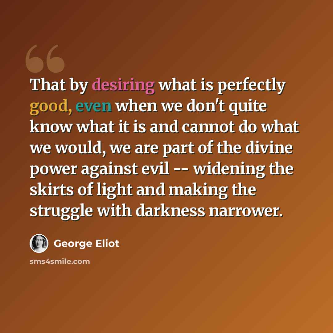 “That by desiring what is perfectly good, even when we don't quite know what it is and cannot do what we would, we are part of the divine power against evil -- widening the skirts of light and making the struggle with darkness narrower.” quote by George Eliot