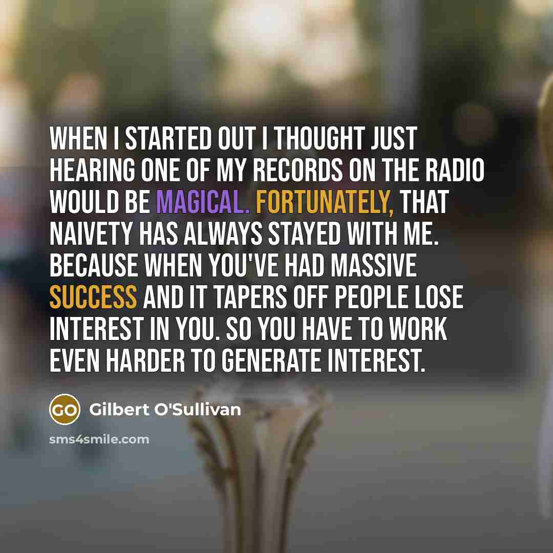 “When I started out I thought just hearing one of my records on the radio would be magical. Fortunately, that naivety has always stayed with me. Because when you've had massive success and it tapers off people lose interest in you. So you have to work even harder to generate interest.” quote by Gilbert O'Sullivan