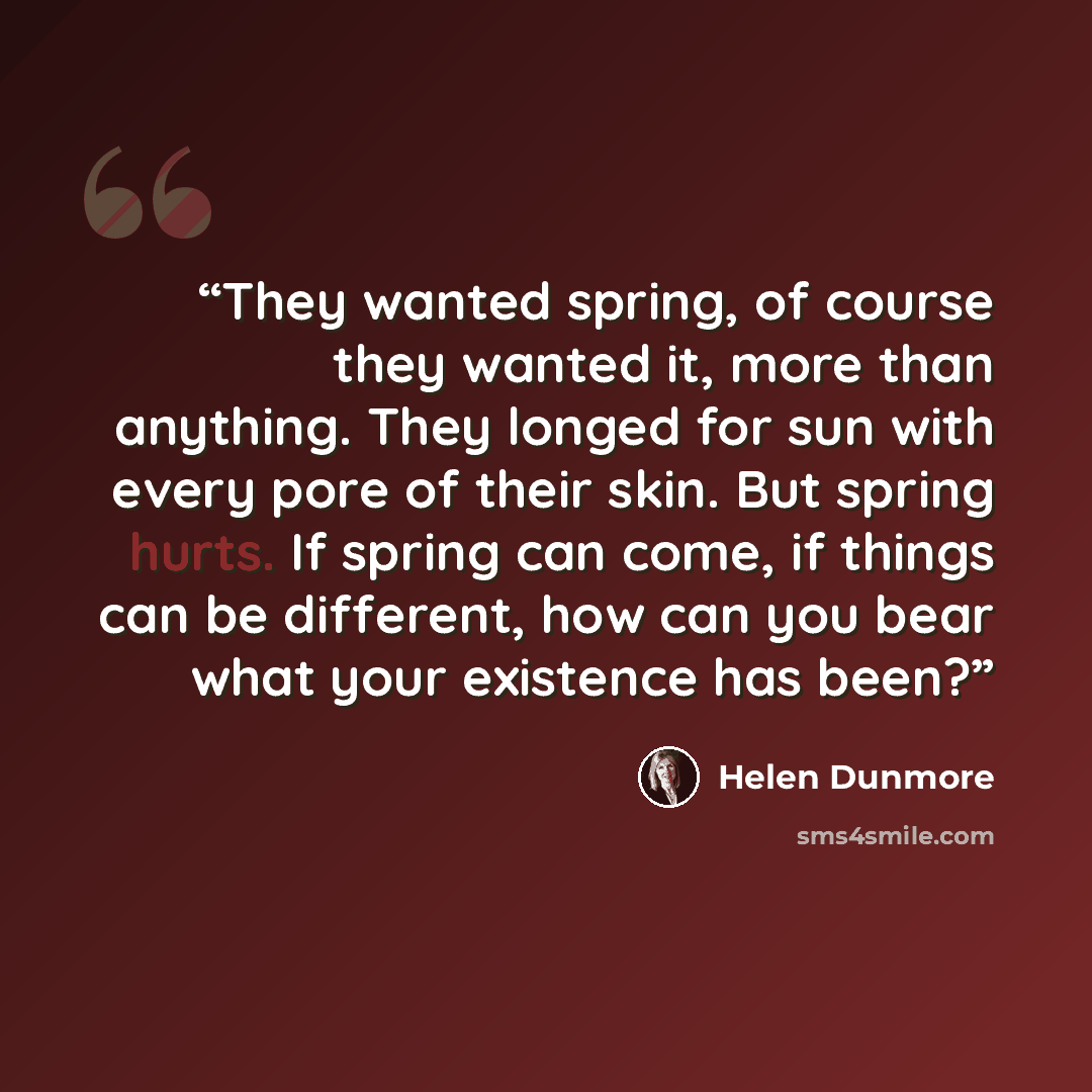 “They wanted spring, of course they wanted it, more than anything. They longed for sun with every pore of their skin. But spring hurts. If spring can come, if things can be different, how can you bear what your existence has been?” quote by Helen Dunmore