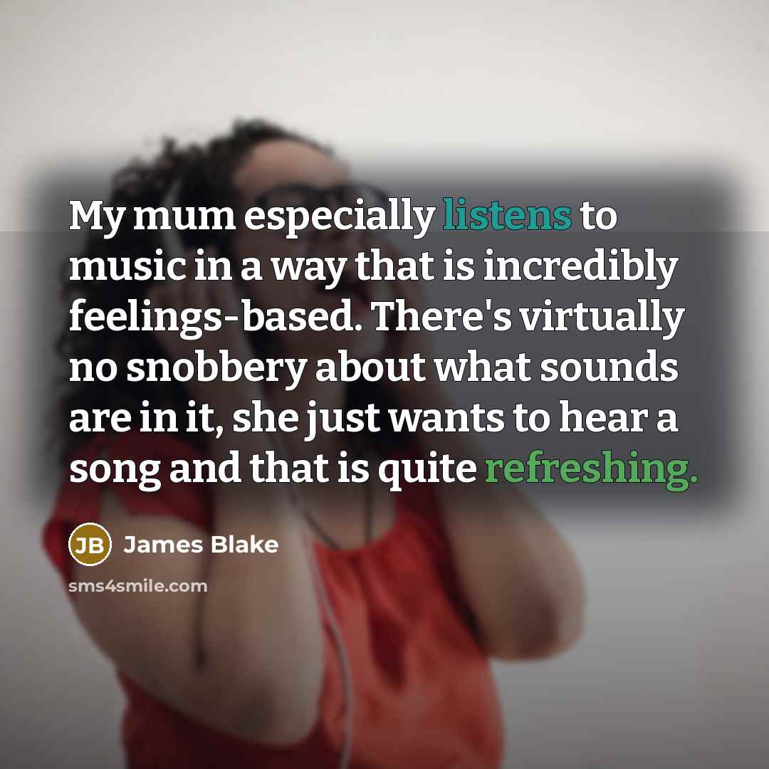“My mum especially listens to music in a way that is incredibly feelings-based. There's virtually no snobbery about what sounds are in it, she just wants to hear a song and that is quite refreshing.” quote by James Blake