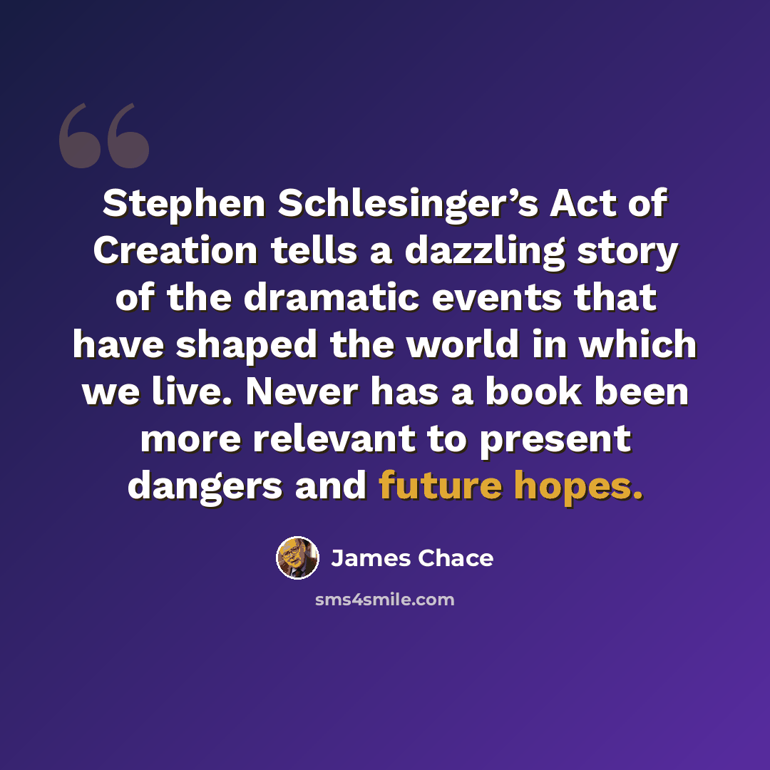 “Stephen Schlesinger’s Act of Creation tells a dazzling story of the dramatic events that have shaped the world in which we live. Never has a book been more relevant to present dangers and future hopes.” quote by James Chace