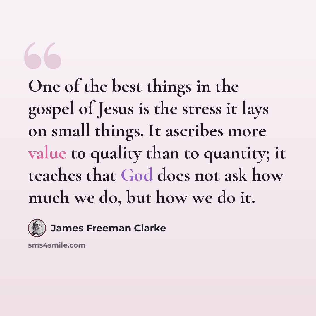 “One of the best things in the gospel of Jesus is the stress it lays on small things. It ascribes more value to quality than to quantity; it teaches that God does not ask how much we do, but how we do it.” quote by James Freeman Clarke