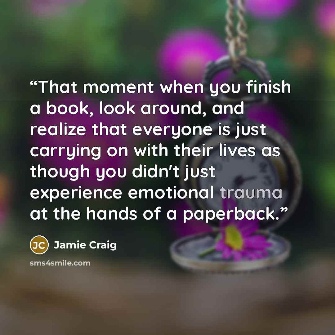 “That moment when you finish a book, look around, and realize that everyone is just carrying on with their lives as though you didn't just experience emotional trauma at the hands of a paperback.” quote by Jamie Craig