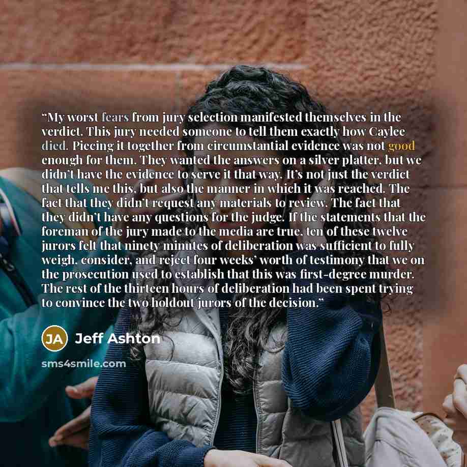 “My worst fears from jury selection manifested themselves in the verdict. This jury needed someone to tell them exactly how Caylee died. Piecing it together from circumstantial evidence was not good enough for them. They wanted the answers on a silver platter, but we didn’t have the evidence to…” quote by Jeff Ashton
