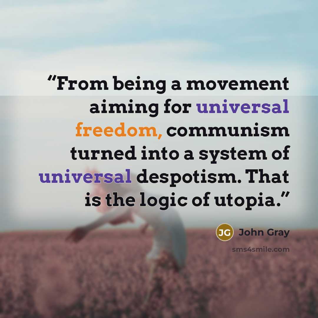 “From being a movement aiming for universal freedom, communism turned into a system of universal despotism. That is the logic of utopia.” quote by John Gray