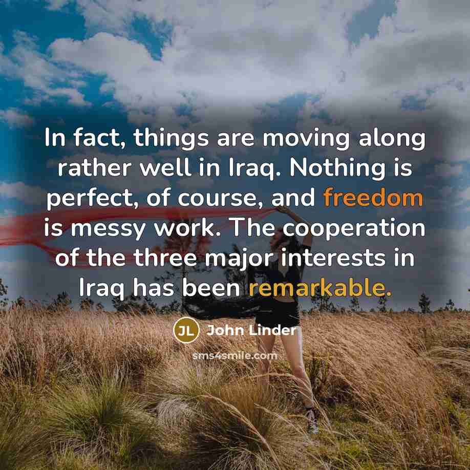 “In fact, things are moving along rather well in Iraq. Nothing is perfect, of course, and freedom is messy work. The cooperation of the three major interests in Iraq has been remarkable.” quote by John Linder