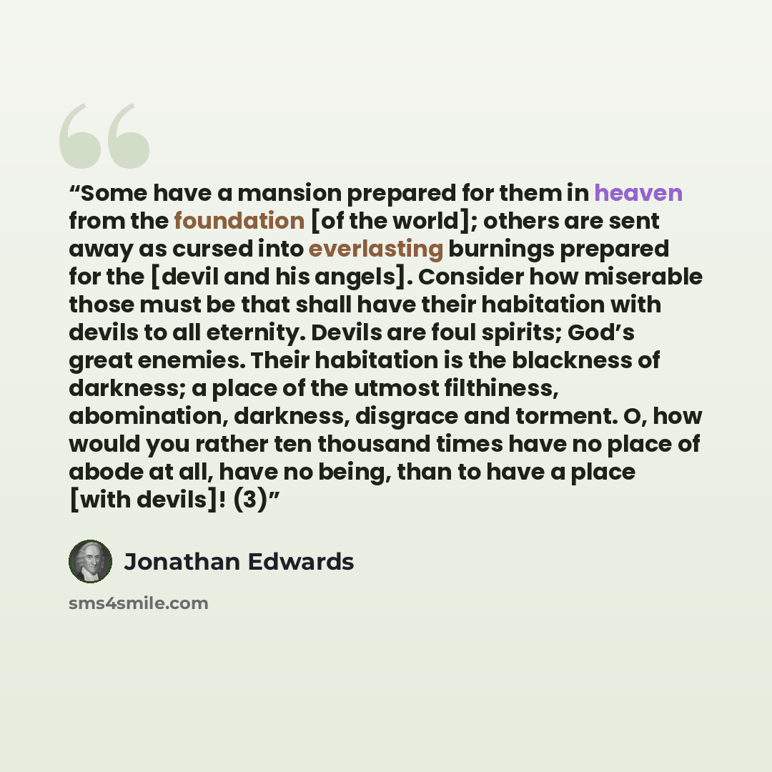 “Some have a mansion prepared for them in heaven from the foundation [of the world]; others are sent away as cursed into everlasting burnings prepared for the [devil and his angels]. Consider how miserable those must be that shall have their habitation with devils to all eternity. Devils are foul…” quote by Jonathan Edwards