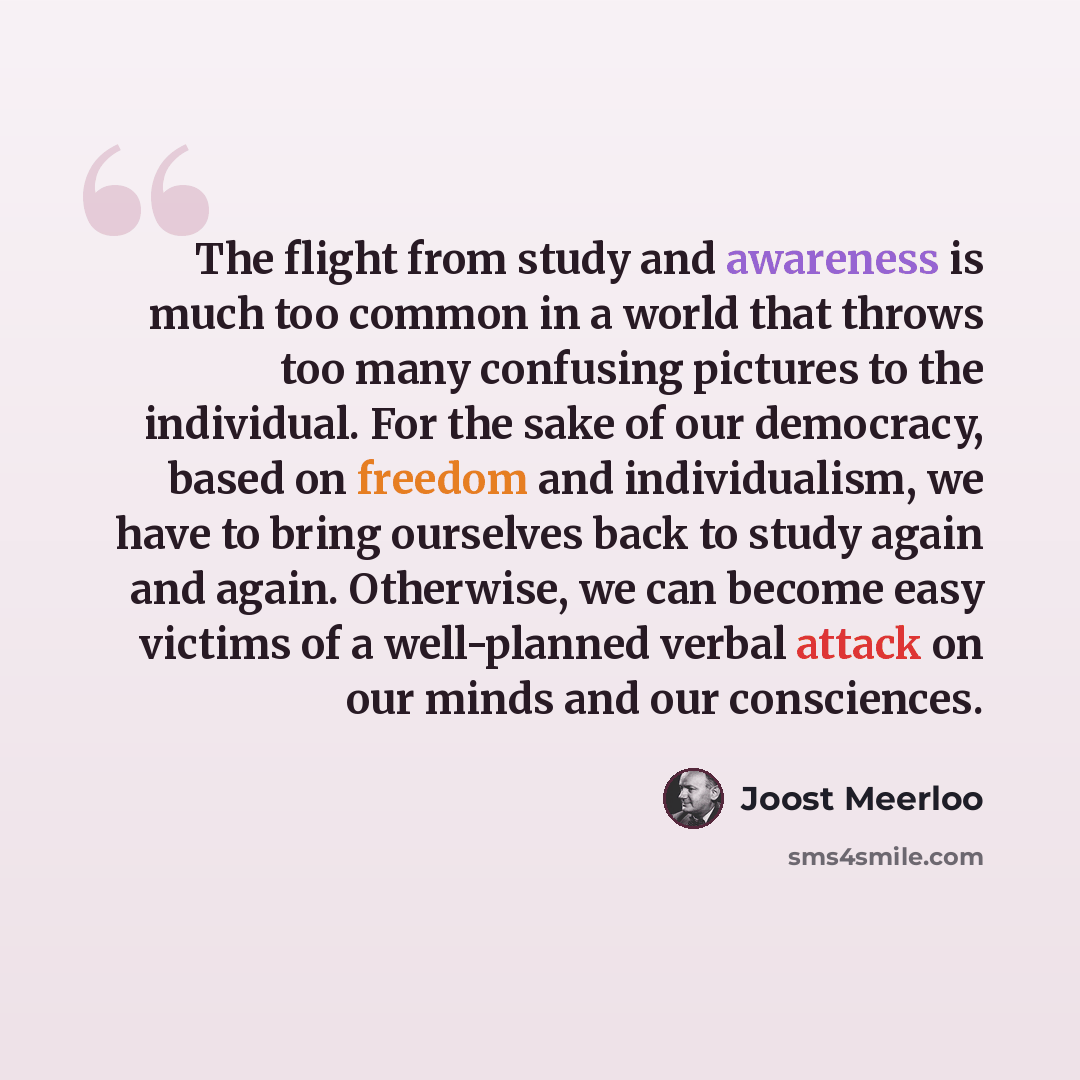“The flight from study and awareness is much too common in a world that throws too many confusing pictures to the individual. For the sake of our democracy, based on freedom and individualism, we have to bring ourselves back to study again and again. Otherwise, we can become easy victims of a…” quote by Joost Meerloo