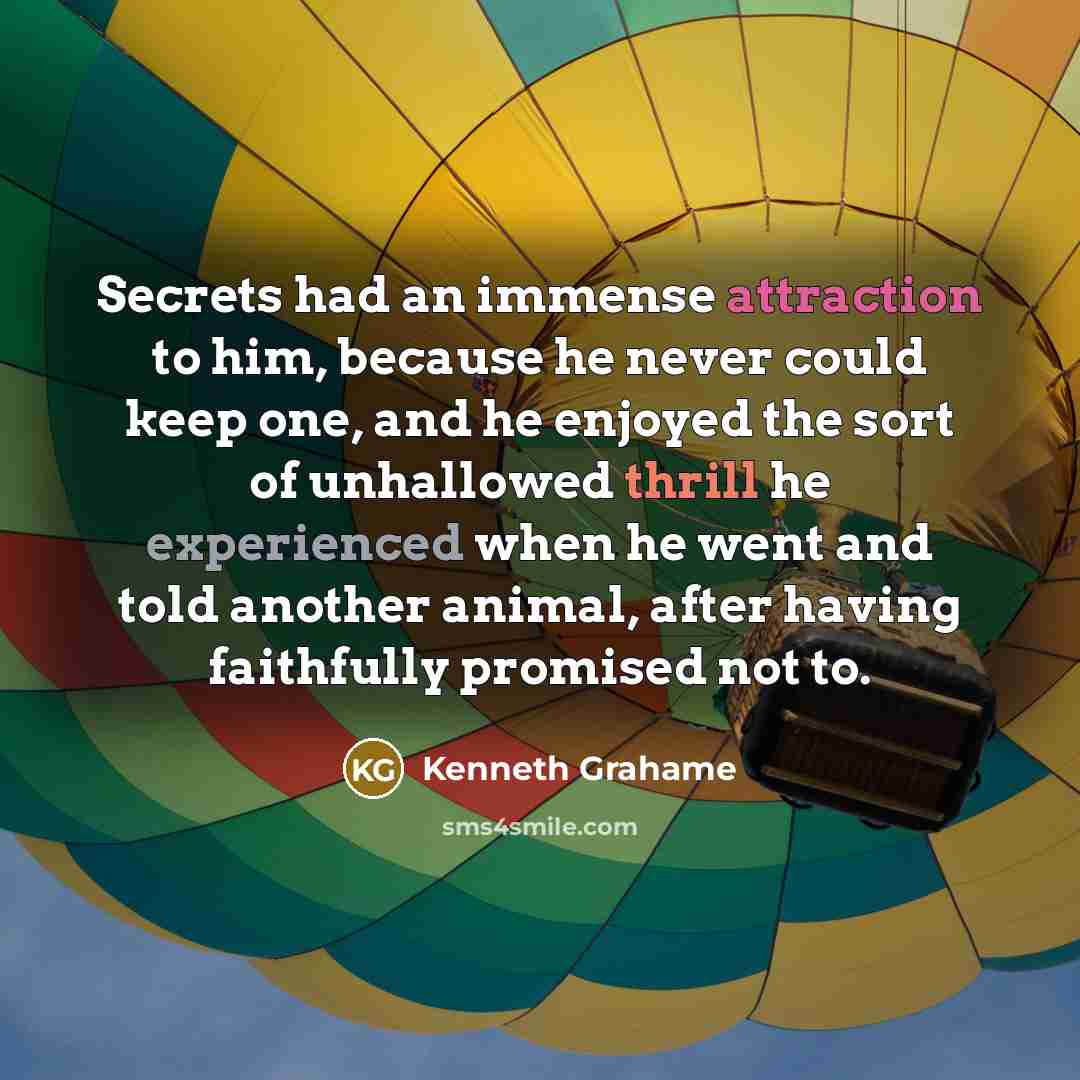 “Secrets had an immense attraction to him, because he never could keep one, and he enjoyed the sort of unhallowed thrill he experienced when he went and told another animal, after having faithfully promised not to.” quote by Kenneth Grahame