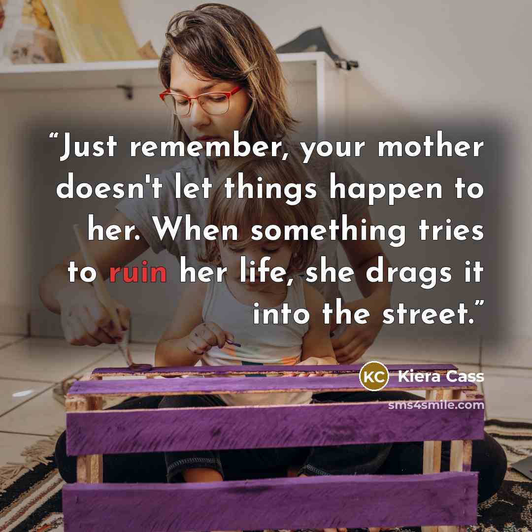 “Just remember, your mother doesn't let things happen to her. When something tries to ruin her life, she drags it into the street.” quote by Kiera Cass