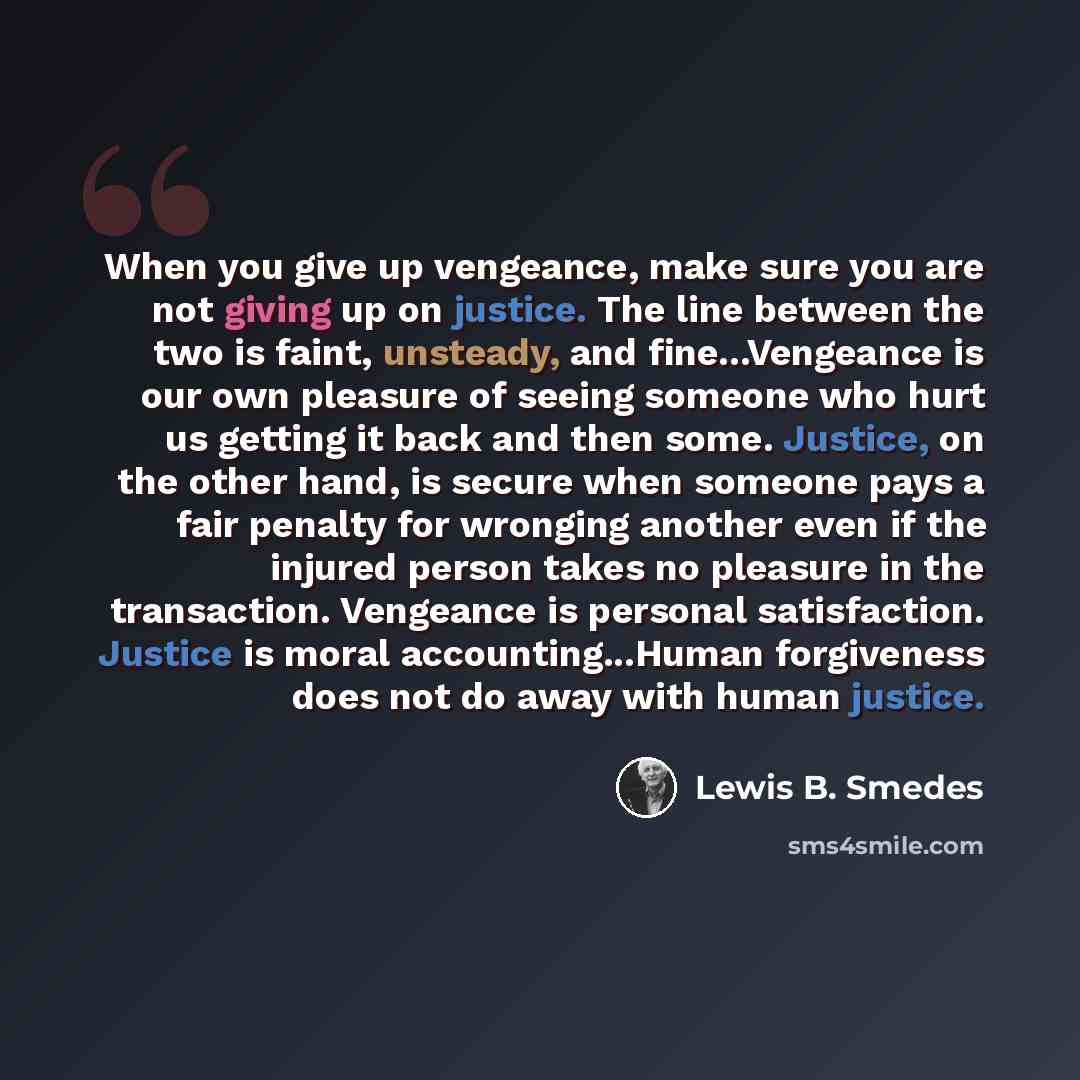 “When you give up vengeance, make sure you are not giving up on justice. The line between the two is faint, unsteady, and fine...Vengeance is our own pleasure of seeing someone who hurt us getting it back and then some. Justice, on the other hand, is secure when someone pays a fair penalty for…” quote by Lewis B. Smedes