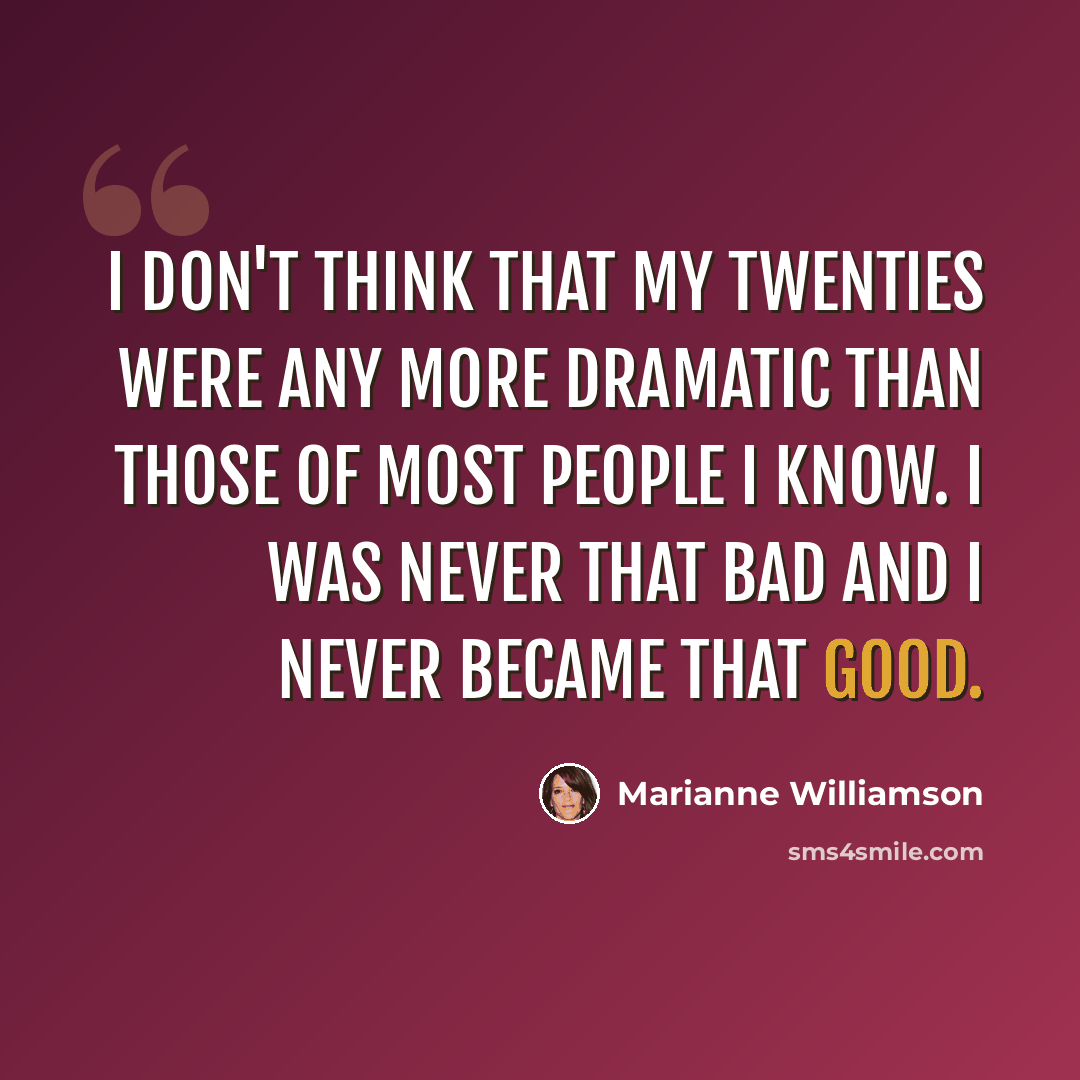“I don't think that my twenties were any more dramatic than those of most people I know. I was never that bad and I never became that good.” quote by Marianne Williamson