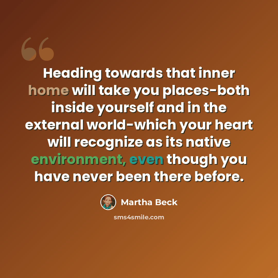 “Heading towards that inner home will take you places-both inside yourself and in the external world-which your heart will recognize as its native environment, even though you have never been there before.” quote by Martha Beck