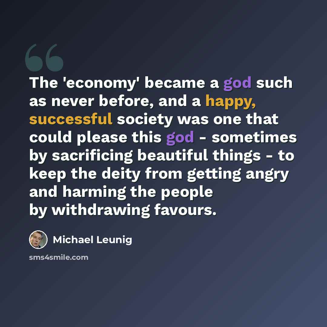 “The 'economy' became a god such as never before, and a happy, successful society was one that could please this god - sometimes by sacrificing beautiful things - to keep the deity from getting angry and harming the people by withdrawing favours.” quote by Michael Leunig