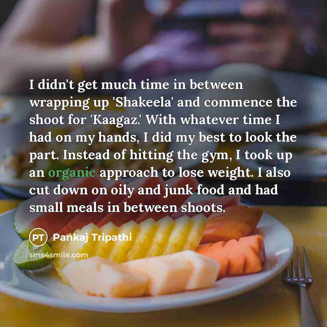 “I didn't get much time in between wrapping up 'Shakeela' and commence the shoot for 'Kaagaz.' With whatever time I had on my hands, I did my best to look the part. Instead of hitting the gym, I took up an organic approach to lose weight. I also cut down on oily and junk food and had small meals in…” quote by Pankaj Tripathi