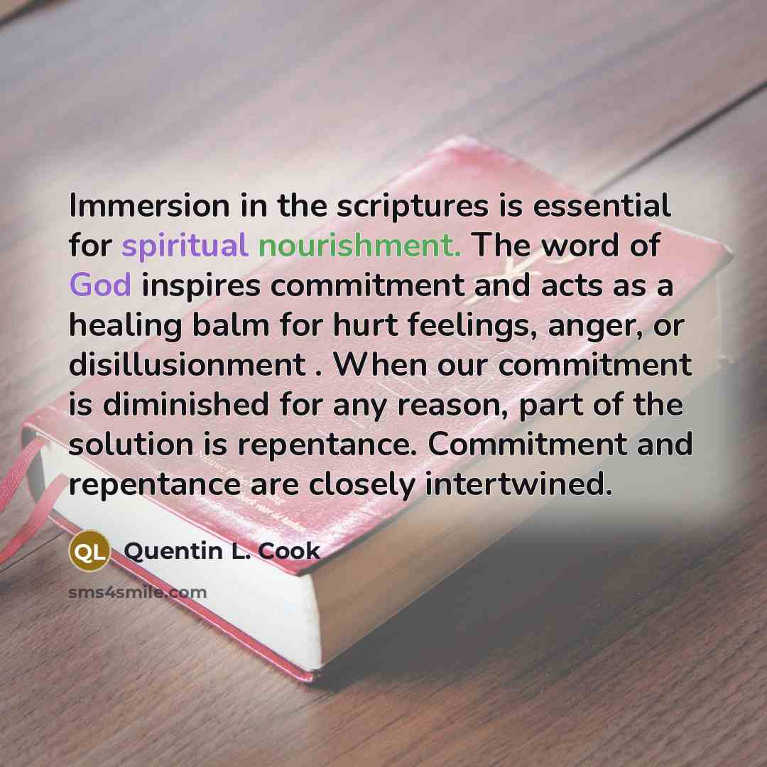 “Immersion in the scriptures is essential for spiritual nourishment. The word of God inspires commitment and acts as a healing balm for hurt feelings, anger, or disillusionment . When our commitment is diminished for any reason, part of the solution is repentance. Commitment and repentance are…” quote by Quentin L. Cook