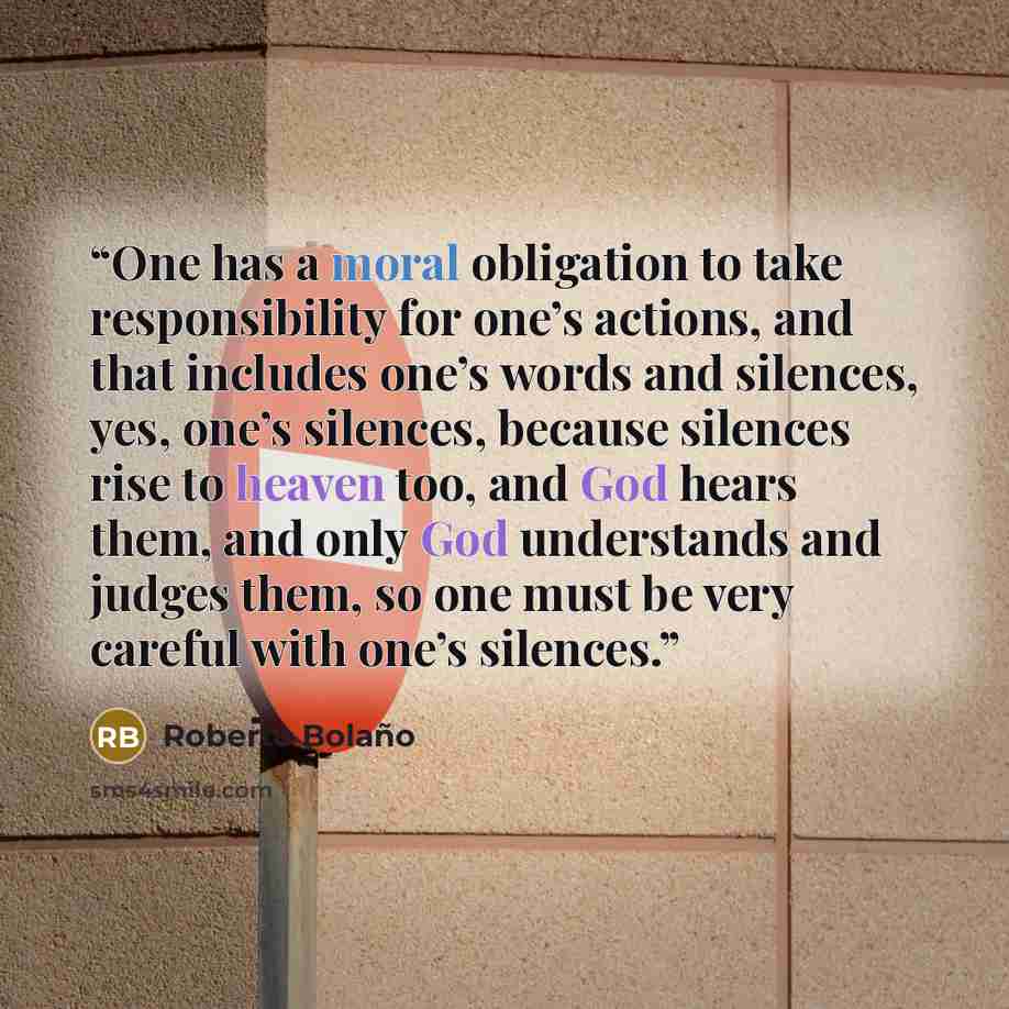 “One has a moral obligation to take responsibility for one’s actions, and that includes one’s words and silences, yes, one’s silences, because silences rise to heaven too, and God hears them, and only God understands and judges them, so one must be very careful with one’s silences.” quote by Roberto Bolaño
