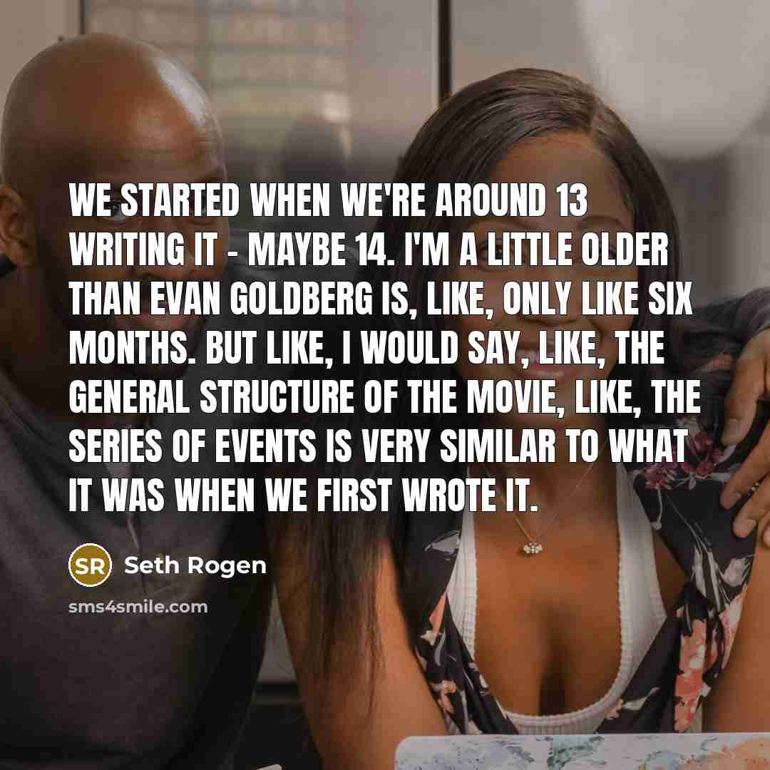 “We started when we're around 13 writing it - maybe 14. I'm a little older than Evan Goldberg is, like, only like six months. But like, I would say, like, the general structure of the movie, like, the series of events is very similar to what it was when we first wrote it.” quote by Seth Rogen