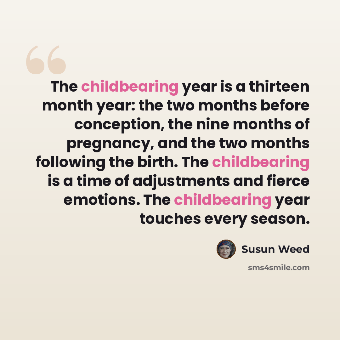 “The childbearing year is a thirteen month year: the two months before conception, the nine months of pregnancy, and the two months following the birth. The childbearing is a time of adjustments and fierce emotions. The childbearing year touches every season.” quote by Susun Weed