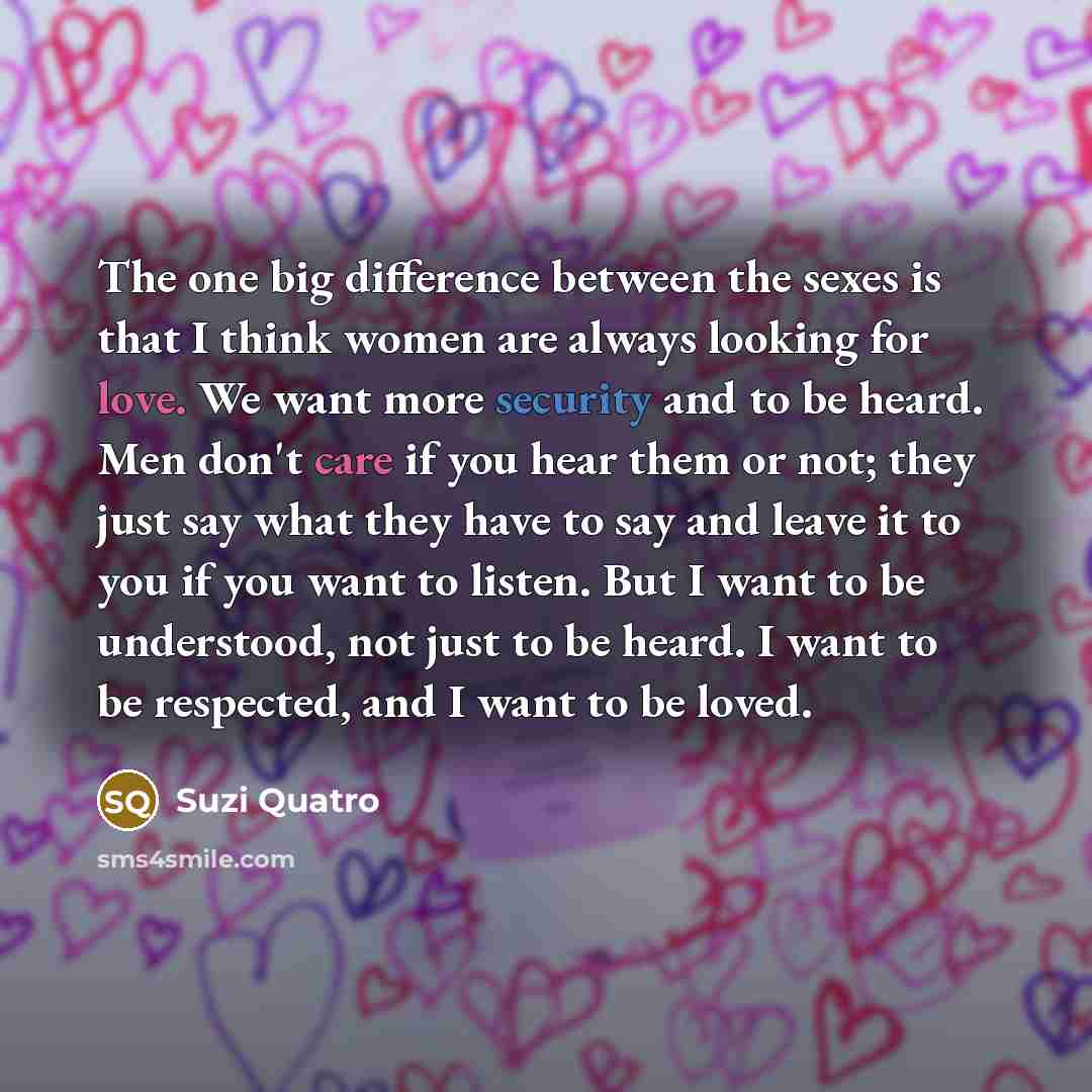 “The one big difference between the sexes is that I think women are always looking for love. We want more security and to be heard. Men don't care if you hear them or not; they just say what they have to say and leave it to you if you want to listen. But I want to be understood, not just to be…” quote by Suzi Quatro