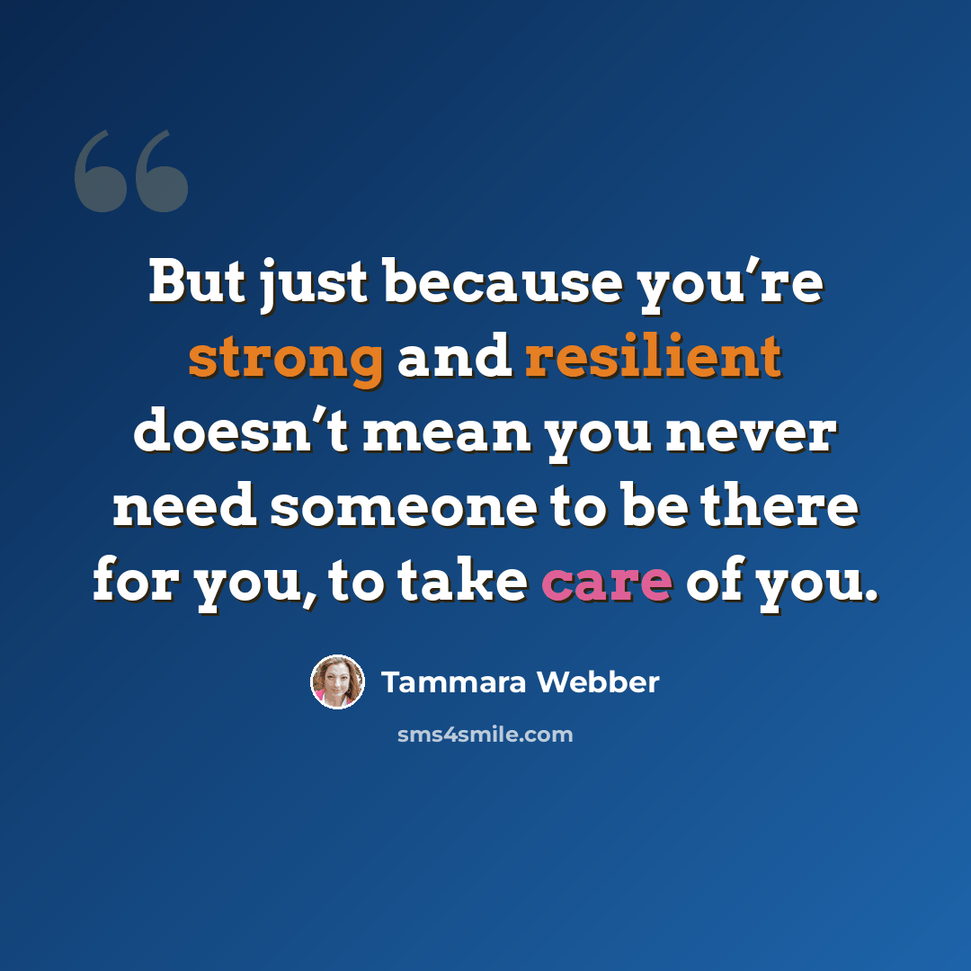 “But just because you’re strong and resilient doesn’t mean you never need someone to be there for you, to take care of you.” quote by Tammara Webber