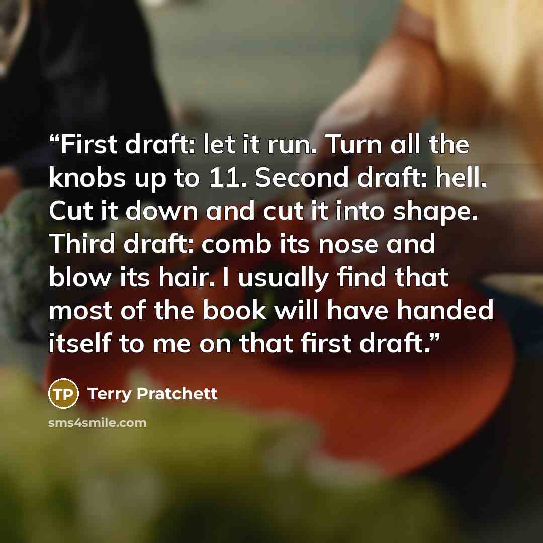 “First draft: let it run. Turn all the knobs up to 11. Second draft: hell. Cut it down and cut it into shape. Third draft: comb its nose and blow its hair. I usually find that most of the book will have handed itself to me on that first draft.” quote by Terry Pratchett