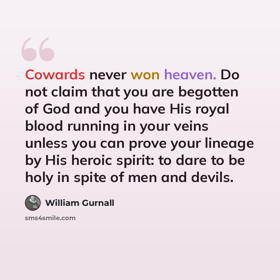 “Cowards never won heaven. Do not claim that you are begotten of God and you have His royal blood running in your veins unless you can prove your lineage by His heroic spirit: to dare to be holy in spite of men and devils.” quote by William Gurnall