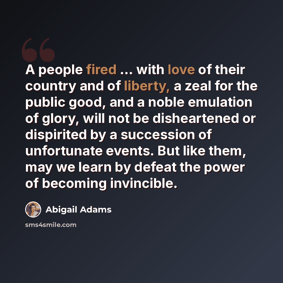“A people fired ... with love of their country and of liberty, a zeal for the public good, and a noble emulation of glory, will not be disheartened or dispirited by a succession of unfortunate events. But like them, may we learn by defeat the power of becoming invincible.” quote by Abigail Adams