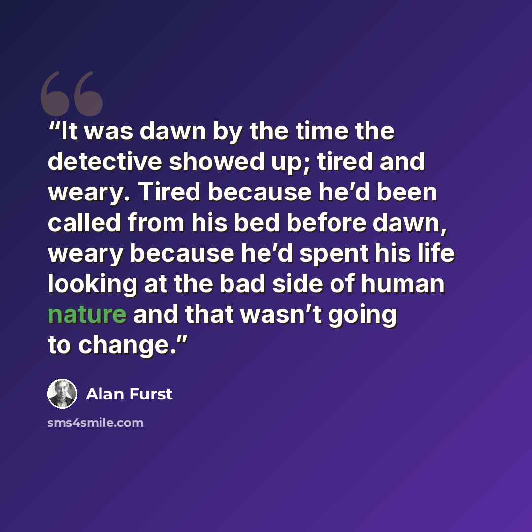 “It was dawn by the time the detective showed up; tired and weary. Tired because he’d been called from his bed before dawn, weary because he’d spent his life looking at the bad side of human nature and that wasn’t going to change.” quote by Alan Furst