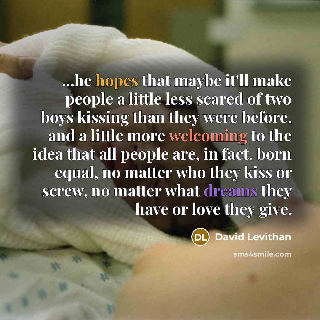 “...he hopes that maybe it'll make people a little less scared of two boys kissing than they were before, and a little more welcoming to the idea that all people are, in fact, born equal, no matter who they kiss or screw, no matter what dreams they have or love they give.” quote by David Levithan